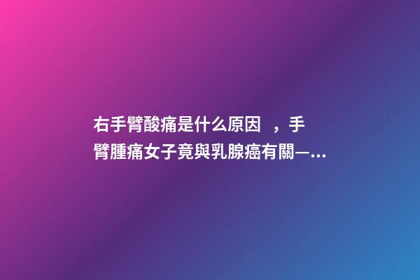 右手臂酸痛是什么原因，手臂腫痛女子竟與乳腺癌有關——哈醫大一院乳腺外科精準治療乳腺癌淋巴水腫-第1張-觀點-玄機派